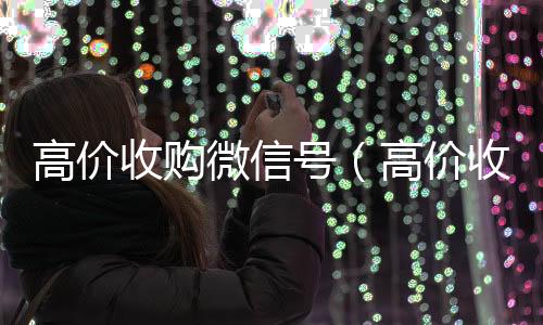 高价收购微信号收vx号（高价收购微信号是真的吗）